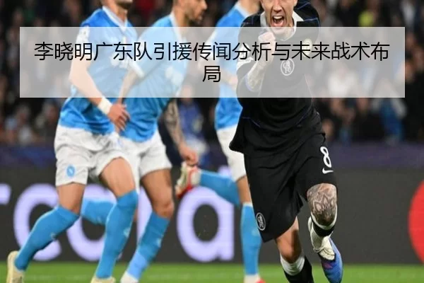 李晓明广东队引援传闻分析与未来战术布局